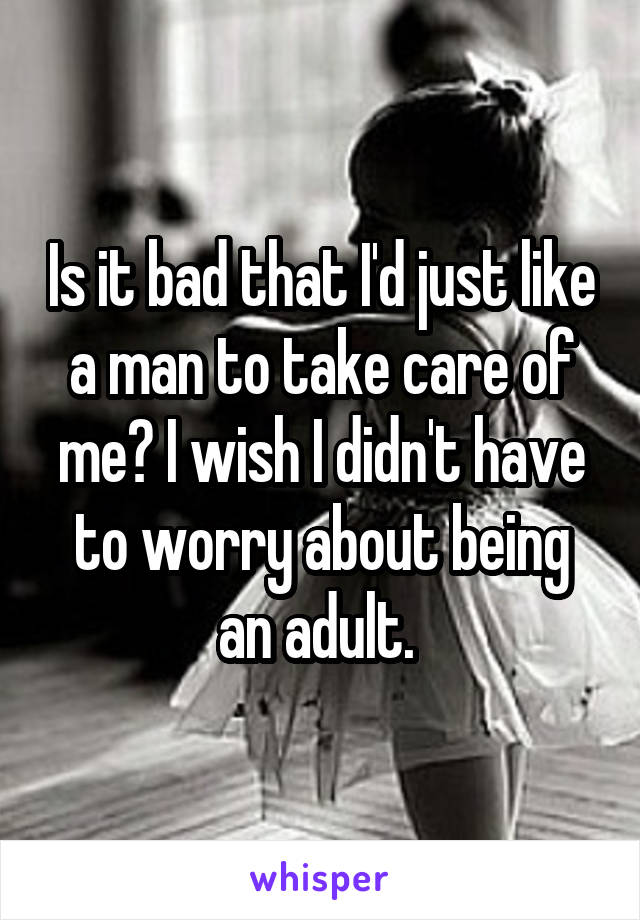Is it bad that I'd just like a man to take care of me? I wish I didn't have to worry about being an adult. 