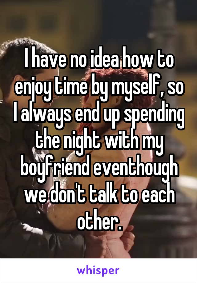 I have no idea how to enjoy time by myself, so I always end up spending the night with my boyfriend eventhough we don't talk to each other.