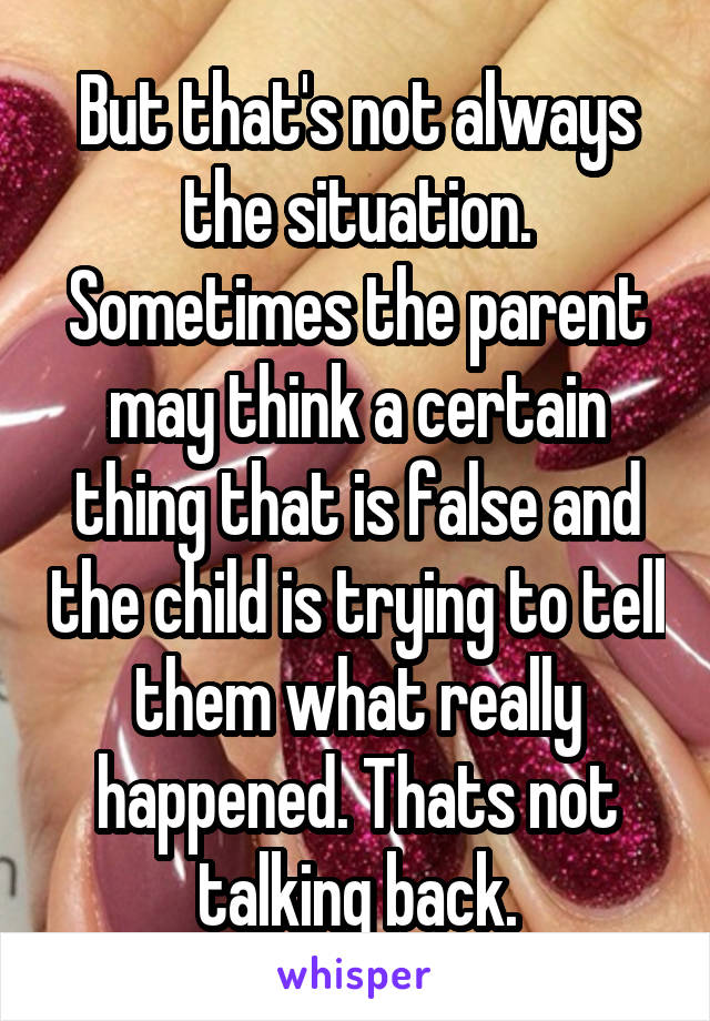 But that's not always the situation. Sometimes the parent may think a certain thing that is false and the child is trying to tell them what really happened. Thats not talking back.