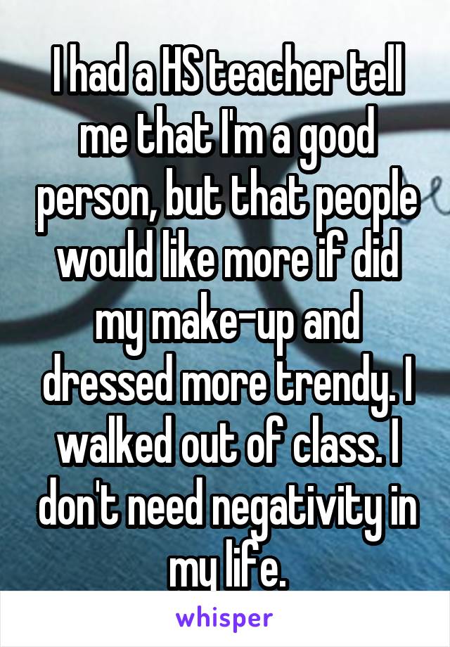 I had a HS teacher tell me that I'm a good person, but that people would like more if did my make-up and dressed more trendy. I walked out of class. I don't need negativity in my life.
