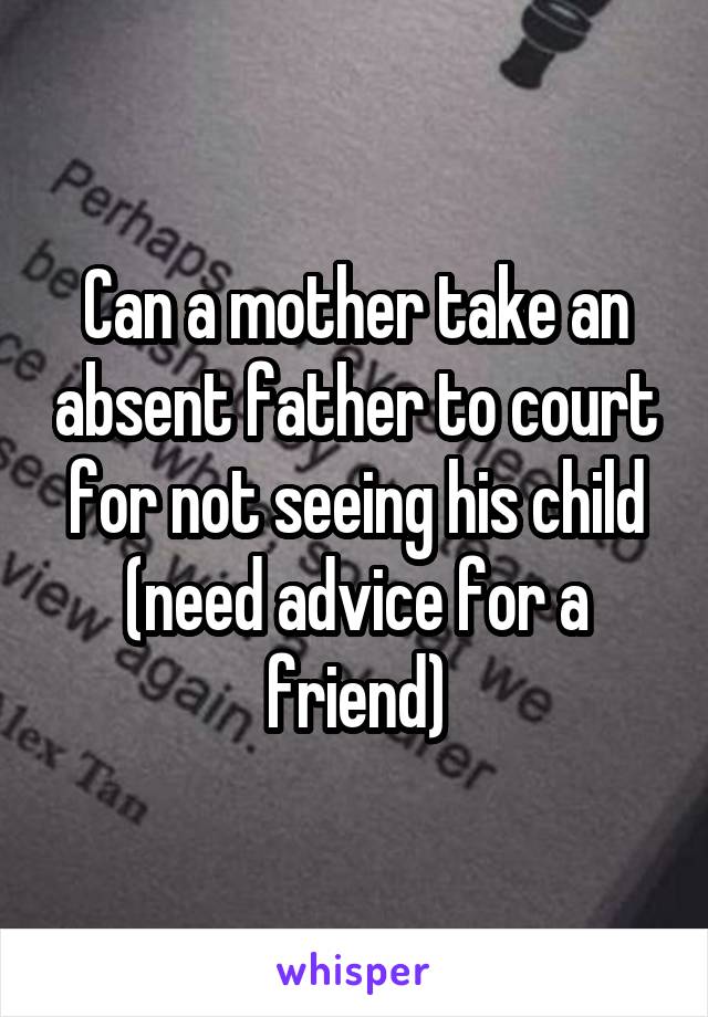 Can a mother take an absent father to court for not seeing his child (need advice for a friend)