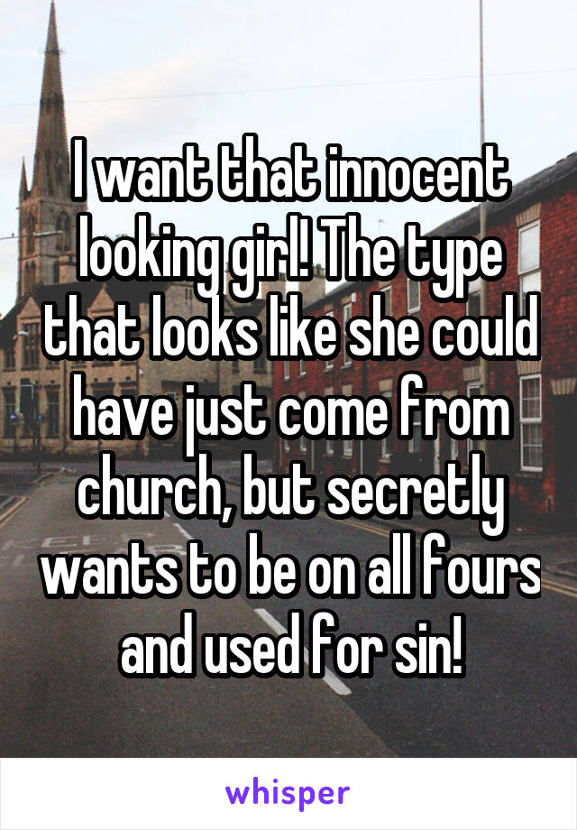 I want that innocent looking girl! The type that looks like she could have just come from church, but secretly wants to be on all fours and used for sin!