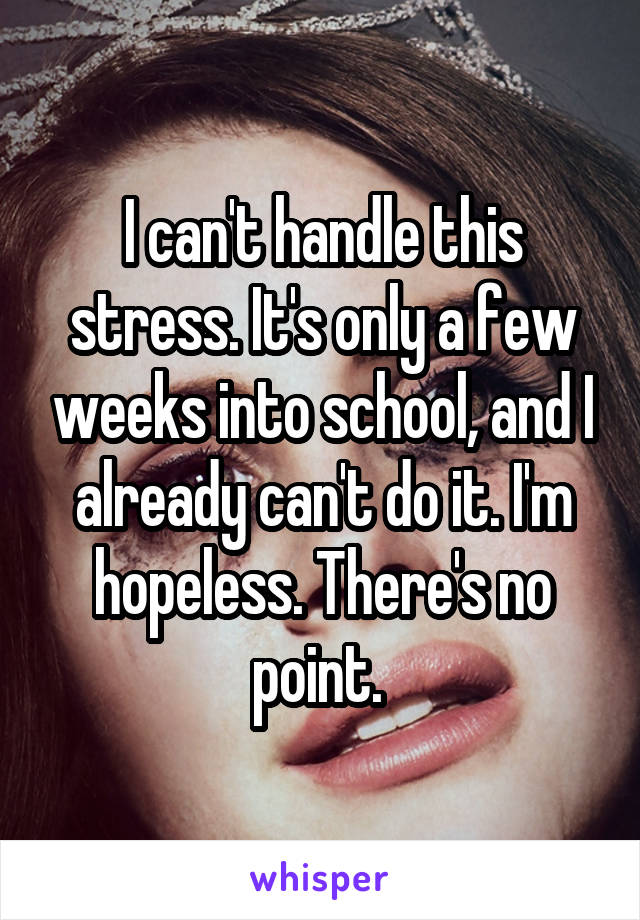 I can't handle this stress. It's only a few weeks into school, and I already can't do it. I'm hopeless. There's no point. 