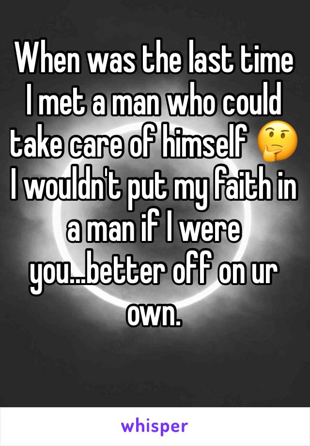 When was the last time I met a man who could take care of himself 🤔 I wouldn't put my faith in a man if I were you...better off on ur own. 