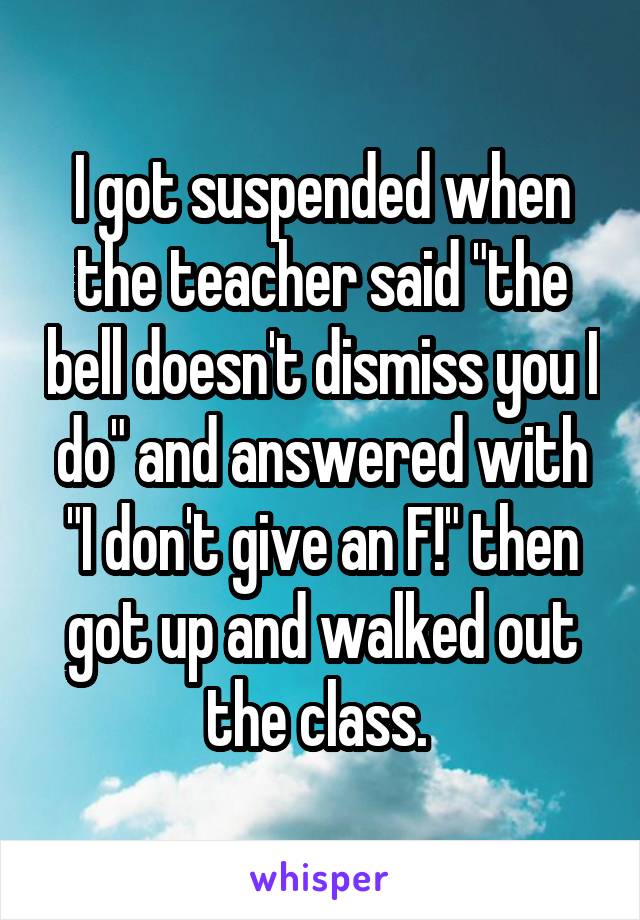 I got suspended when the teacher said "the bell doesn't dismiss you I do" and answered with "I don't give an F!" then got up and walked out the class. 