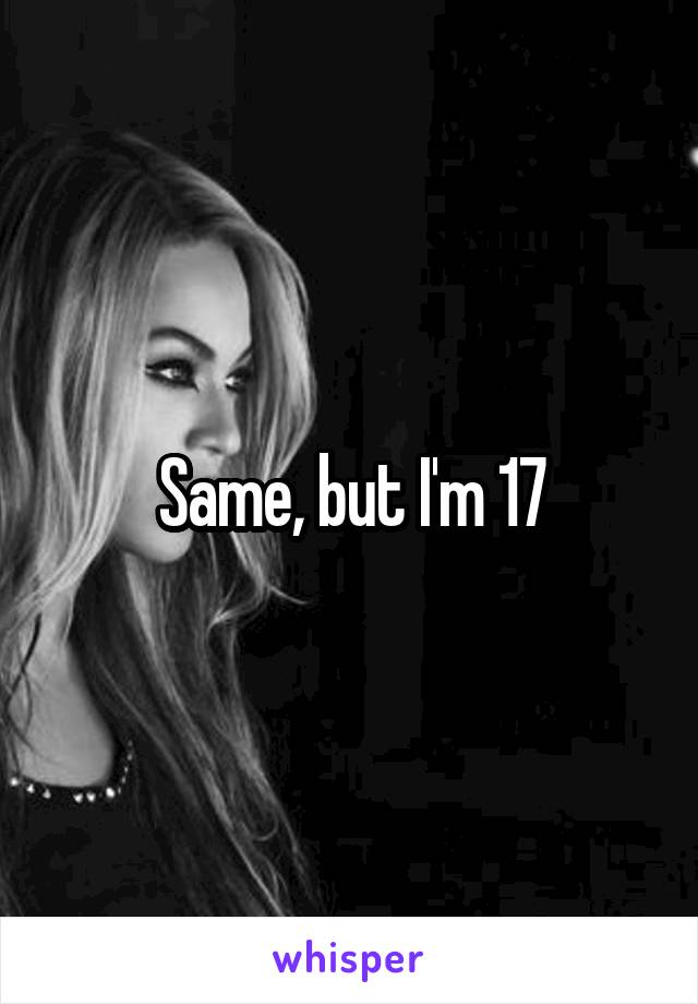 Same, but I'm 17
