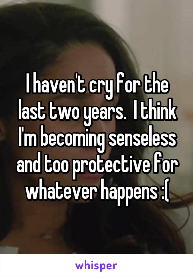 I haven't cry for the last two years.  I think I'm becoming senseless and too protective for whatever happens :(