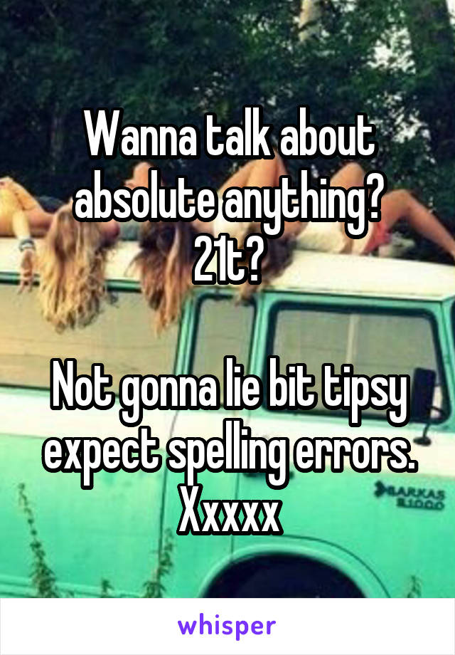 Wanna talk about absolute anything?
21t?

Not gonna lie bit tipsy expect spelling errors. Xxxxx