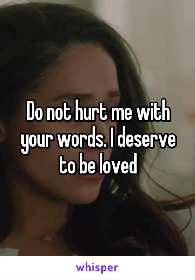 Do not hurt me with your words. I deserve to be loved