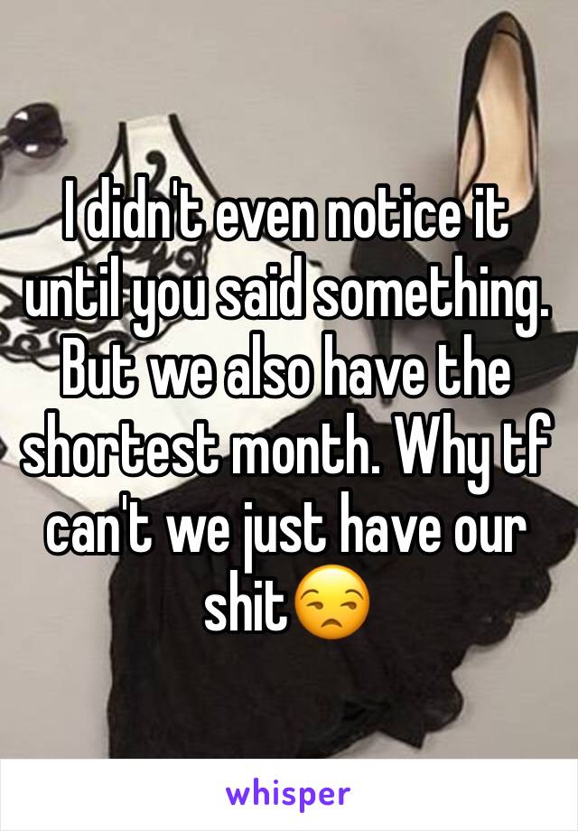 I didn't even notice it until you said something. But we also have the shortest month. Why tf can't we just have our shit😒
