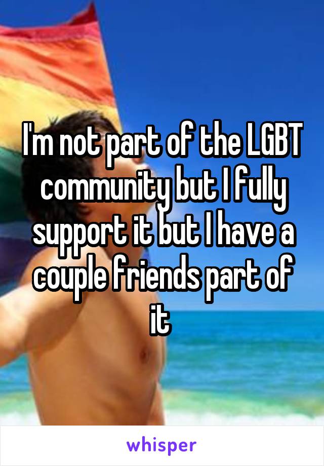 I'm not part of the LGBT community but I fully support it but I have a couple friends part of it 