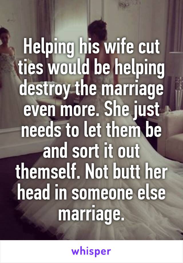 Helping his wife cut ties would be helping destroy the marriage even more. She just needs to let them be and sort it out themself. Not butt her head in someone else marriage.