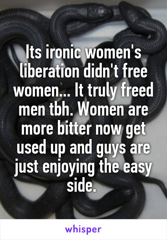 Its ironic women's liberation didn't free women... It truly freed men tbh. Women are more bitter now get used up and guys are just enjoying the easy side. 