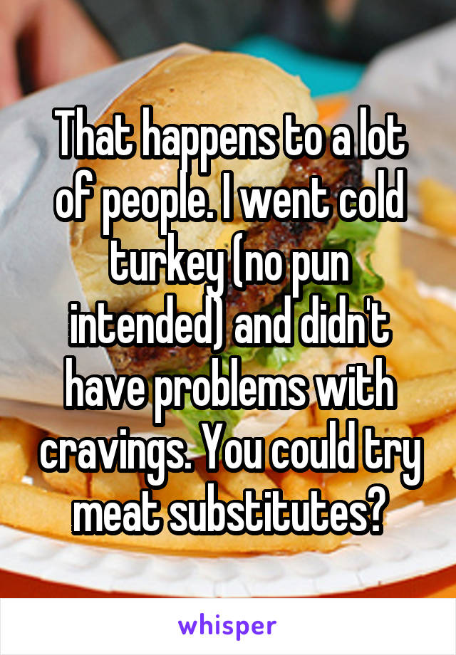 That happens to a lot of people. I went cold turkey (no pun intended) and didn't have problems with cravings. You could try meat substitutes?