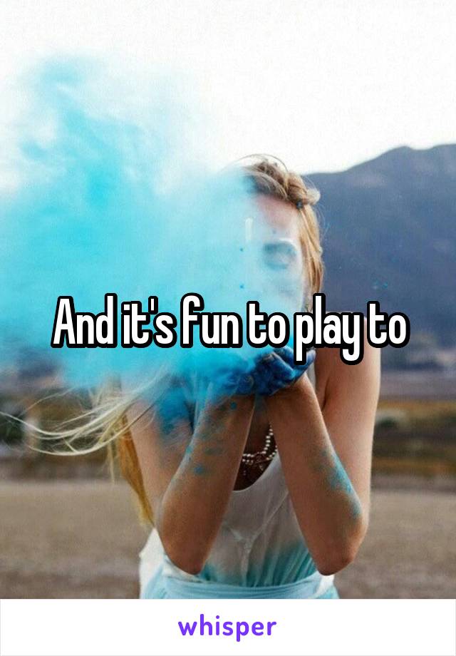 And it's fun to play to