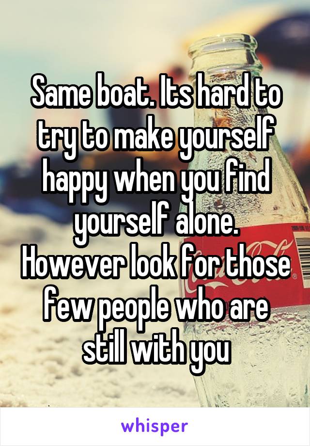 Same boat. Its hard to try to make yourself happy when you find yourself alone. However look for those few people who are still with you
