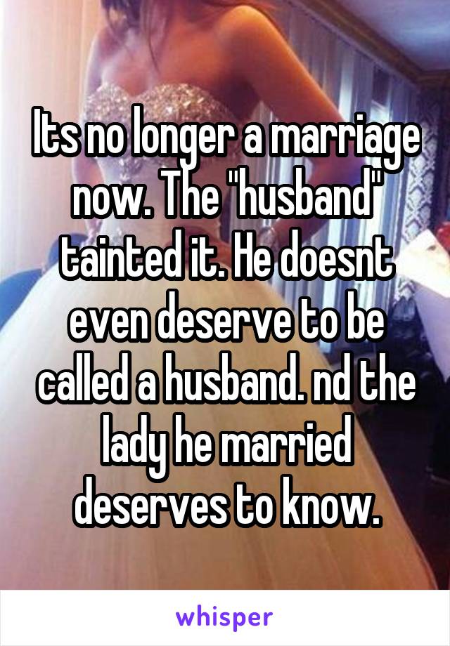 Its no longer a marriage now. The "husband" tainted it. He doesnt even deserve to be called a husband. nd the lady he married deserves to know.