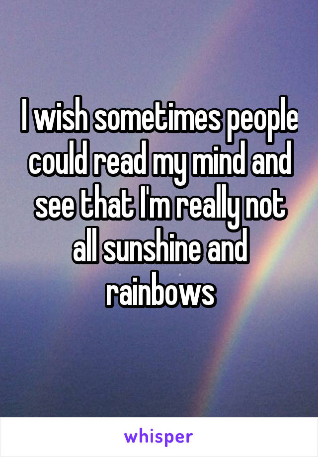 I wish sometimes people could read my mind and see that I'm really not all sunshine and rainbows
