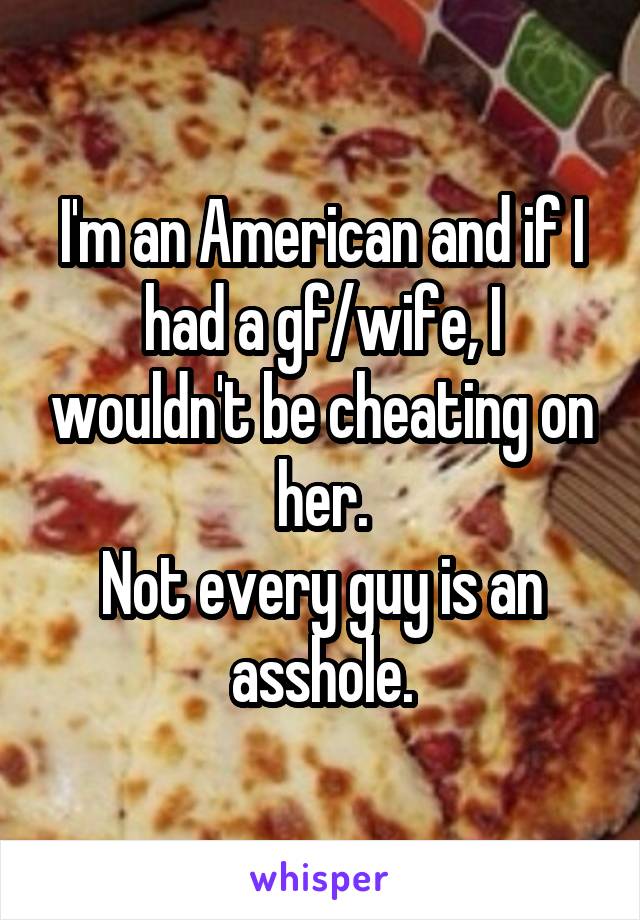 I'm an American and if I had a gf/wife, I wouldn't be cheating on her.
Not every guy is an asshole.