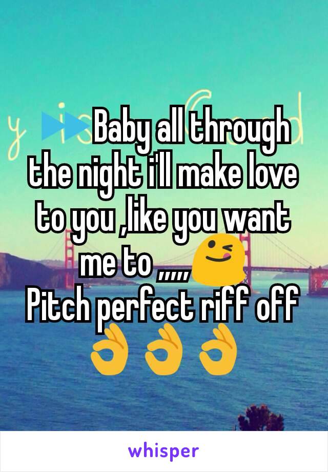 ⏩Baby all through the night i'll make love to you ,like you want me to ,,,,,😋
Pitch perfect riff off 👌👌👌