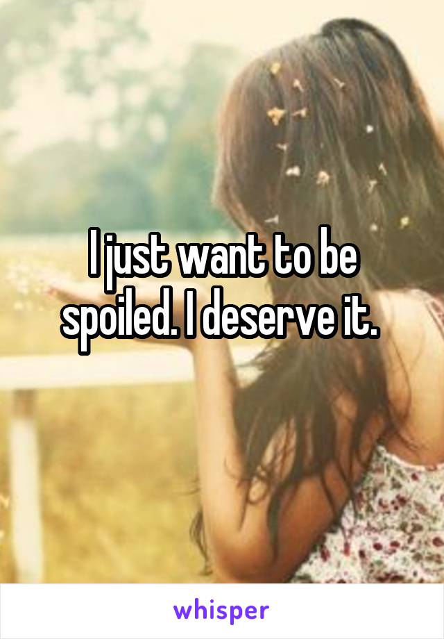 I just want to be spoiled. I deserve it. 
