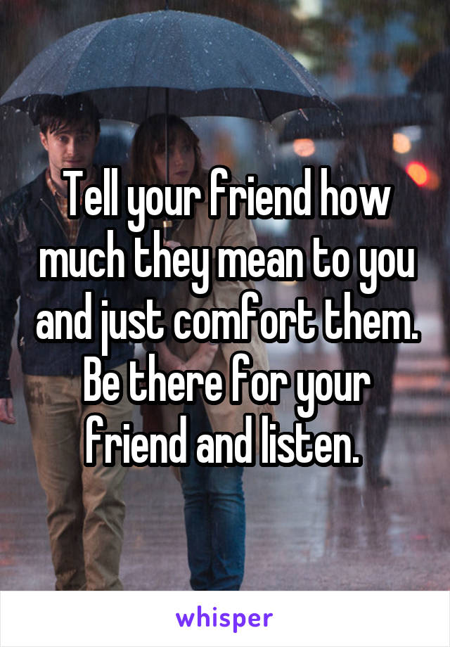 Tell your friend how much they mean to you and just comfort them. Be there for your friend and listen. 