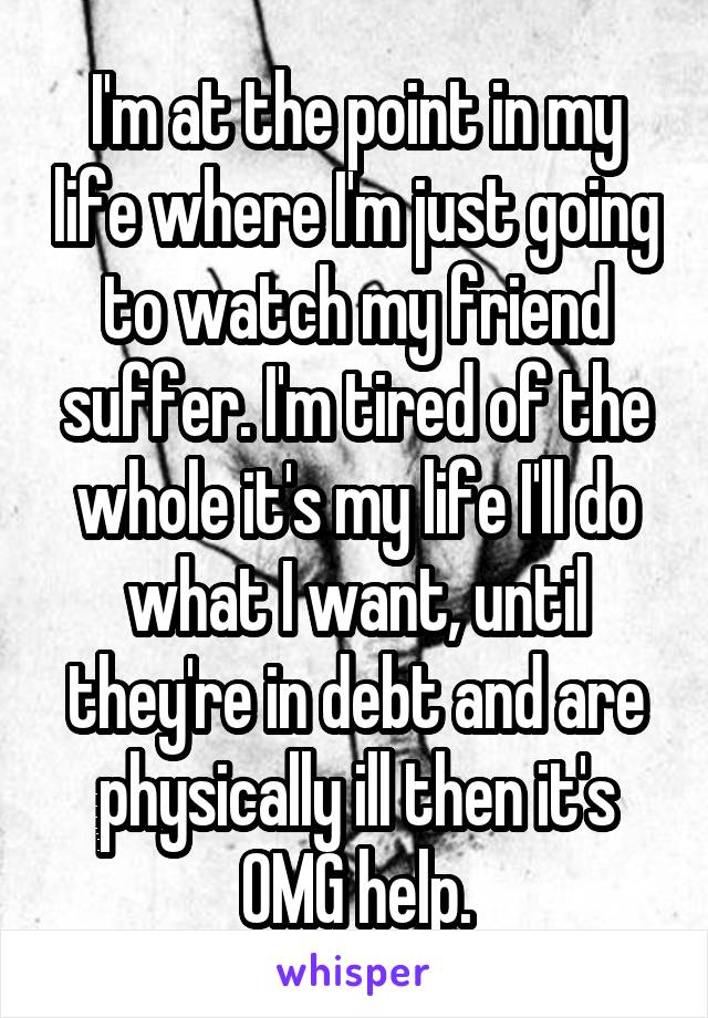 I'm at the point in my life where I'm just going to watch my friend suffer. I'm tired of the whole it's my life I'll do what I want, until they're in debt and are physically ill then it's OMG help.