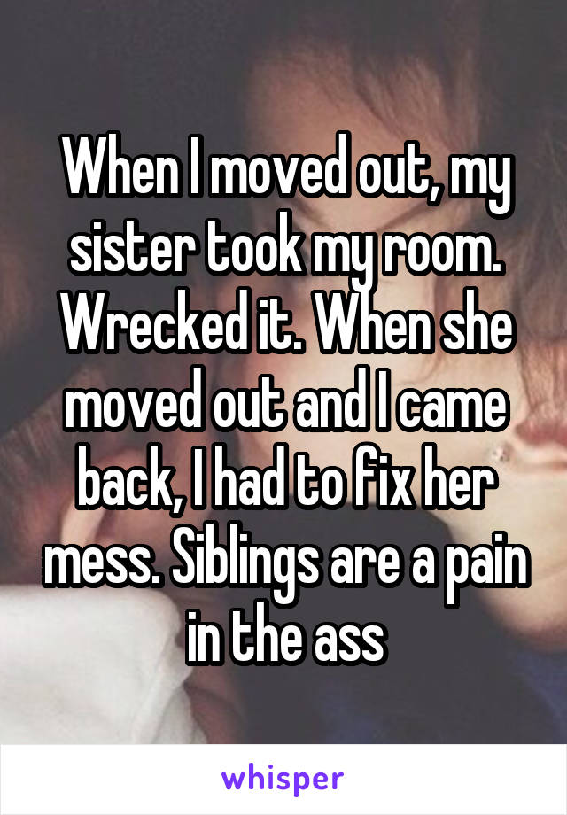 When I moved out, my sister took my room. Wrecked it. When she moved out and I came back, I had to fix her mess. Siblings are a pain in the ass