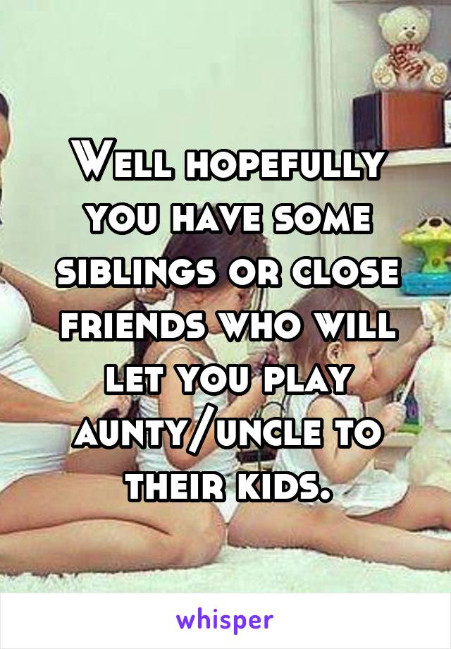 Well hopefully you have some siblings or close friends who will let you play aunty/uncle to their kids.