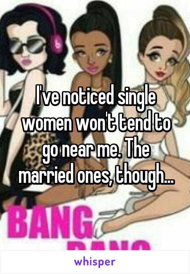 I've noticed single women won't tend to go near me. The married ones, though...