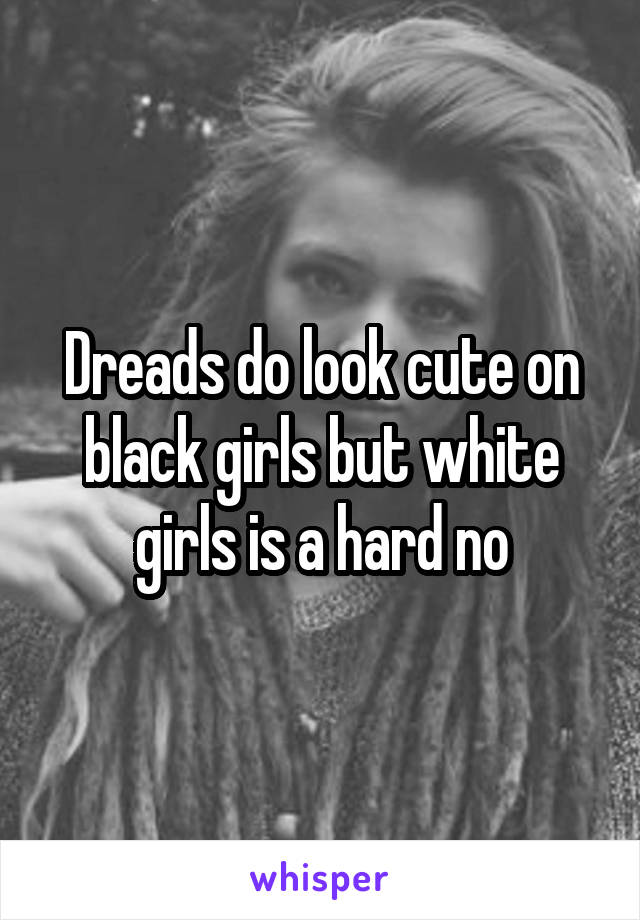 Dreads do look cute on black girls but white girls is a hard no