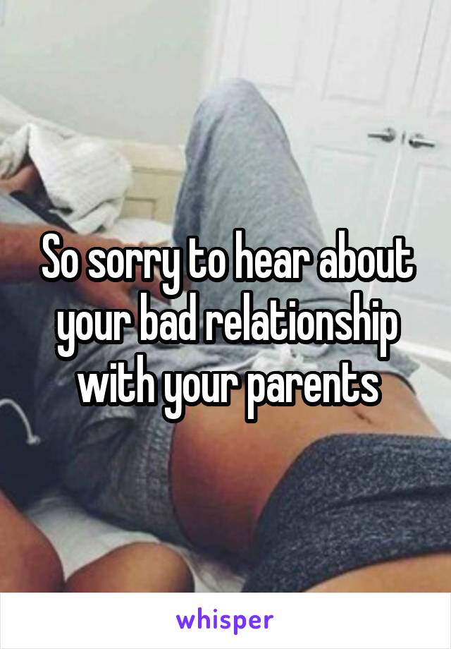 So sorry to hear about your bad relationship with your parents