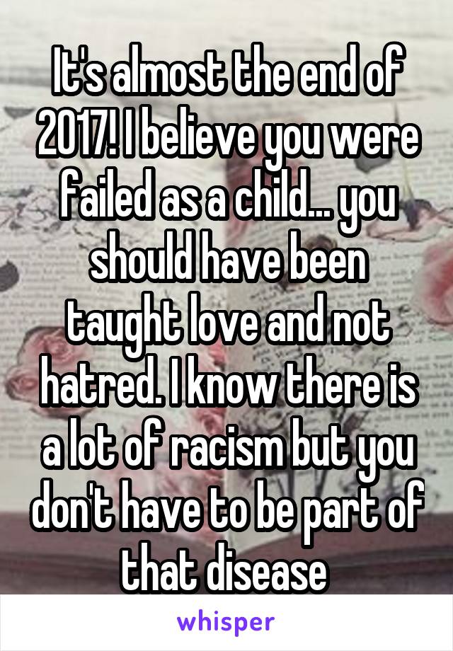 It's almost the end of 2017! I believe you were failed as a child... you should have been taught love and not hatred. I know there is a lot of racism but you don't have to be part of that disease 