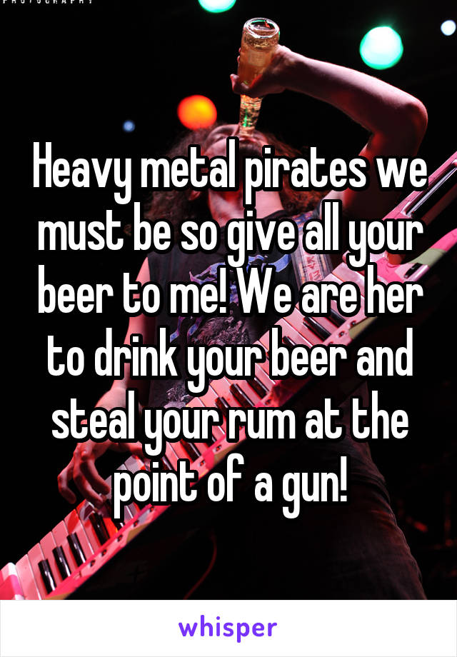 Heavy metal pirates we must be so give all your beer to me! We are her to drink your beer and steal your rum at the point of a gun!