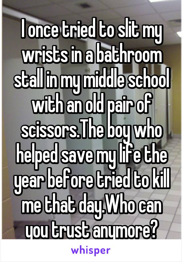 I once tried to slit my wrists in a bathroom stall in my middle school with an old pair of scissors.The boy who helped save my life the year before tried to kill me that day.Who can you trust anymore?