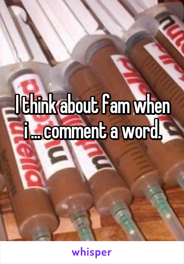 I think about fam when i ... comment a word.
