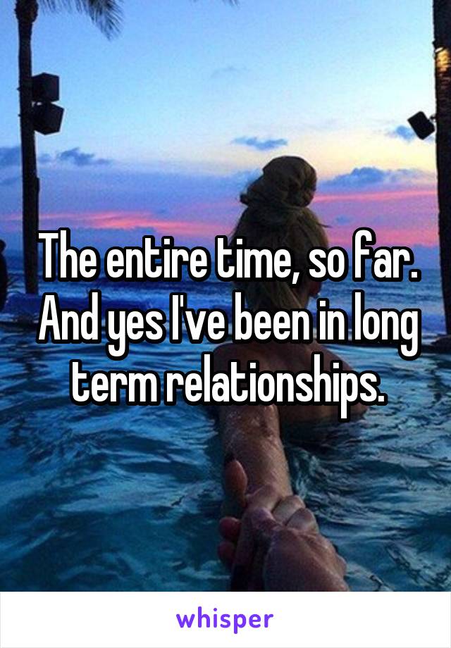 The entire time, so far. And yes I've been in long term relationships.