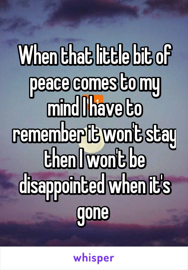 When that little bit of peace comes to my mind I have to remember it won't stay then I won't be disappointed when it's gone 