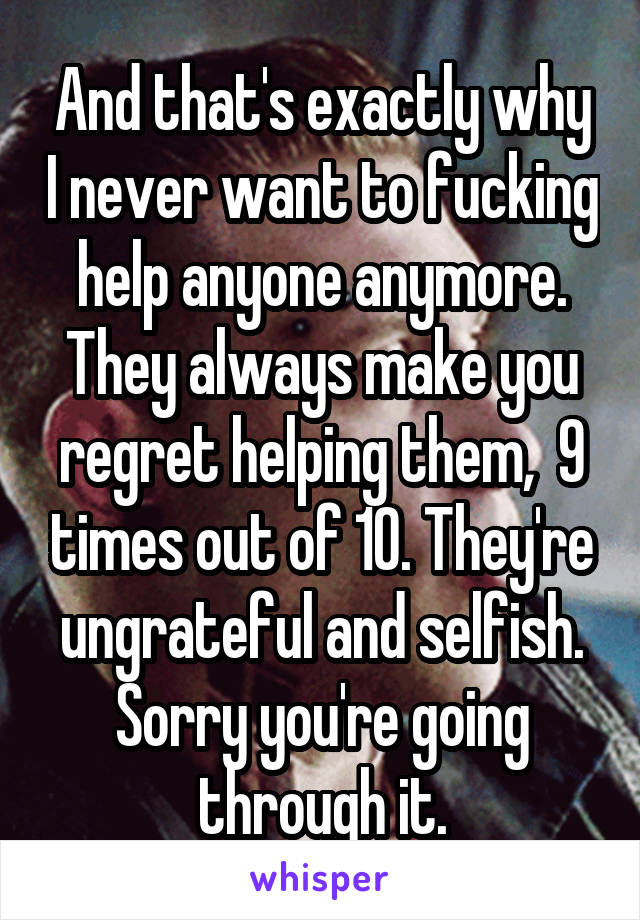 And that's exactly why I never want to fucking help anyone anymore. They always make you regret helping them,  9 times out of 10. They're ungrateful and selfish. Sorry you're going through it.