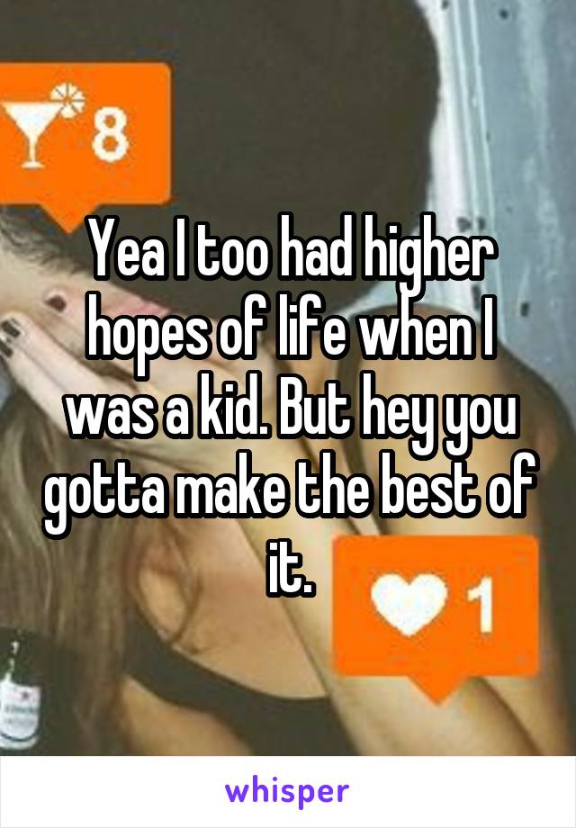Yea I too had higher hopes of life when I was a kid. But hey you gotta make the best of it.