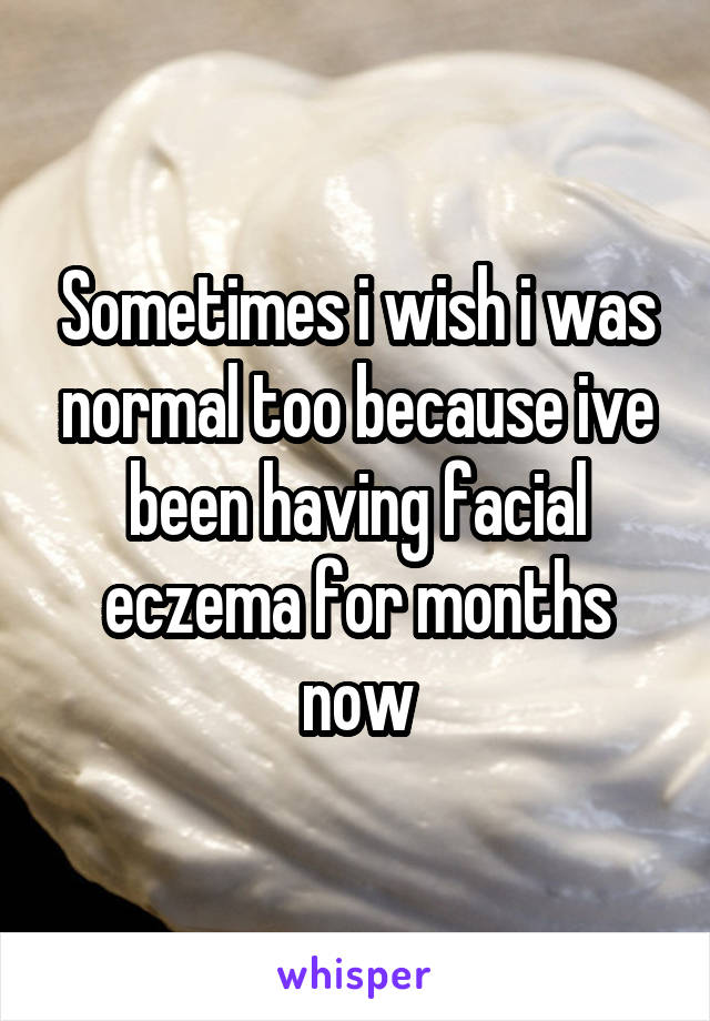 Sometimes i wish i was normal too because ive been having facial eczema for months now