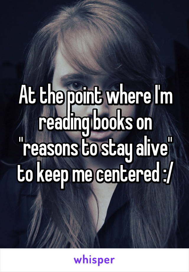 At the point where I'm reading books on "reasons to stay alive" to keep me centered :/