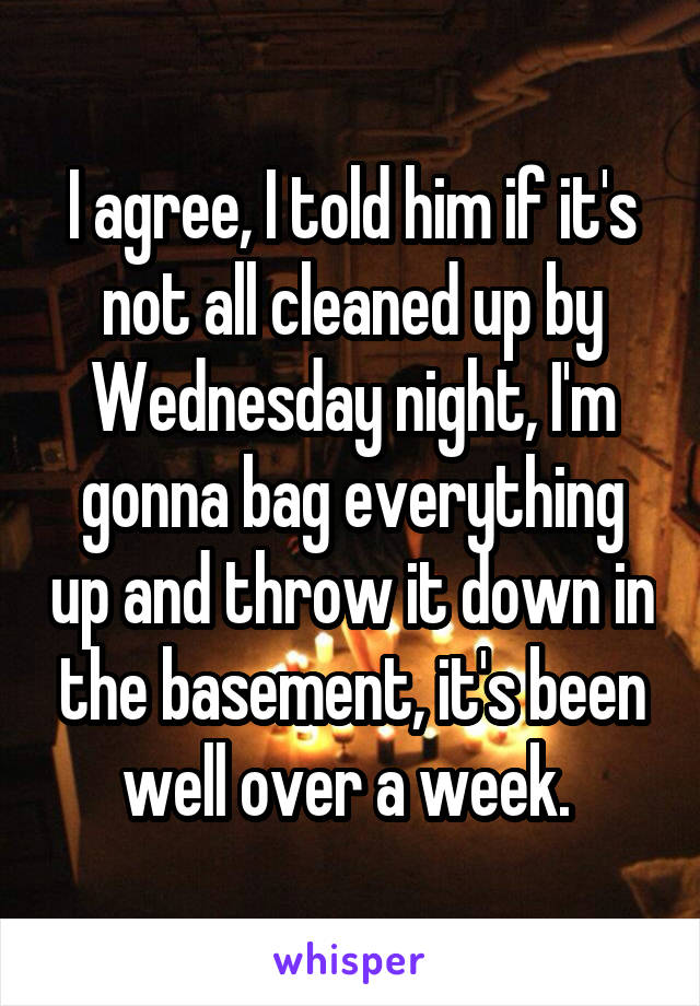 I agree, I told him if it's not all cleaned up by Wednesday night, I'm gonna bag everything up and throw it down in the basement, it's been well over a week. 