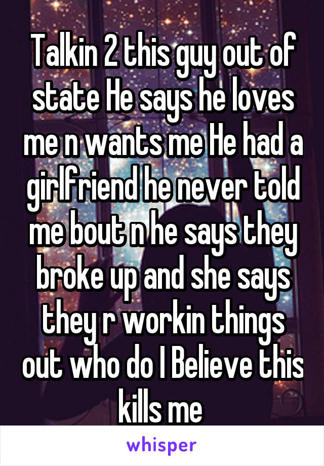 Talkin 2 this guy out of state He says he loves me n wants me He had a girlfriend he never told me bout n he says they broke up and she says they r workin things out who do I Believe this kills me 