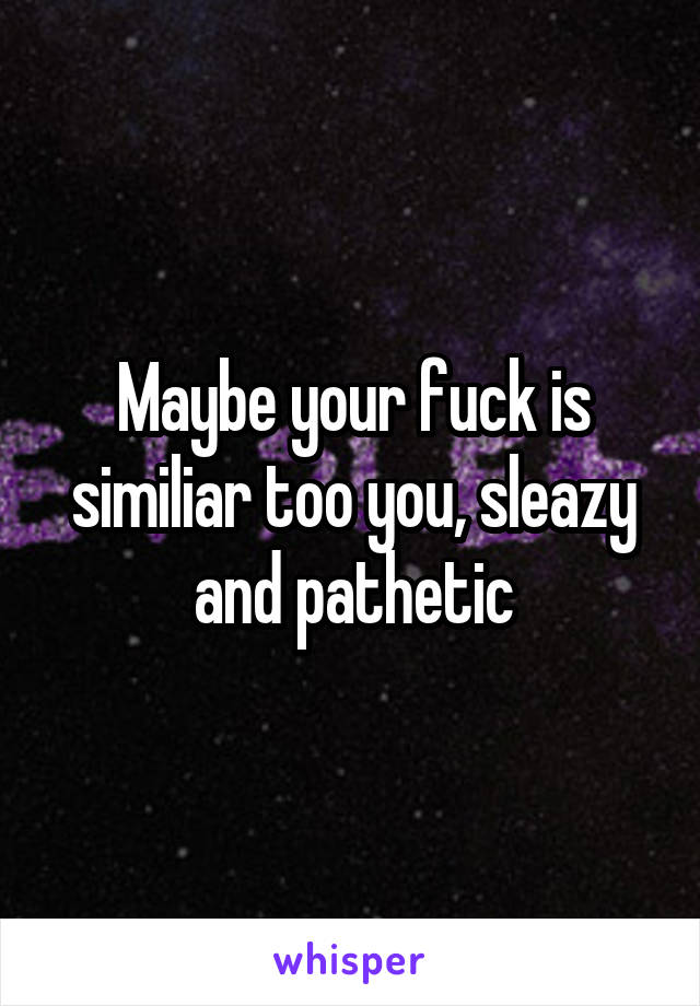 Maybe your fuck is similiar too you, sleazy and pathetic