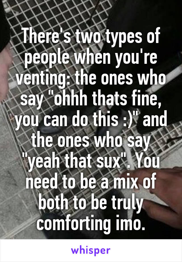 There's two types of people when you're venting: the ones who say "ohhh thats fine, you can do this :)" and the ones who say "yeah that sux". You need to be a mix of both to be truly comforting imo.