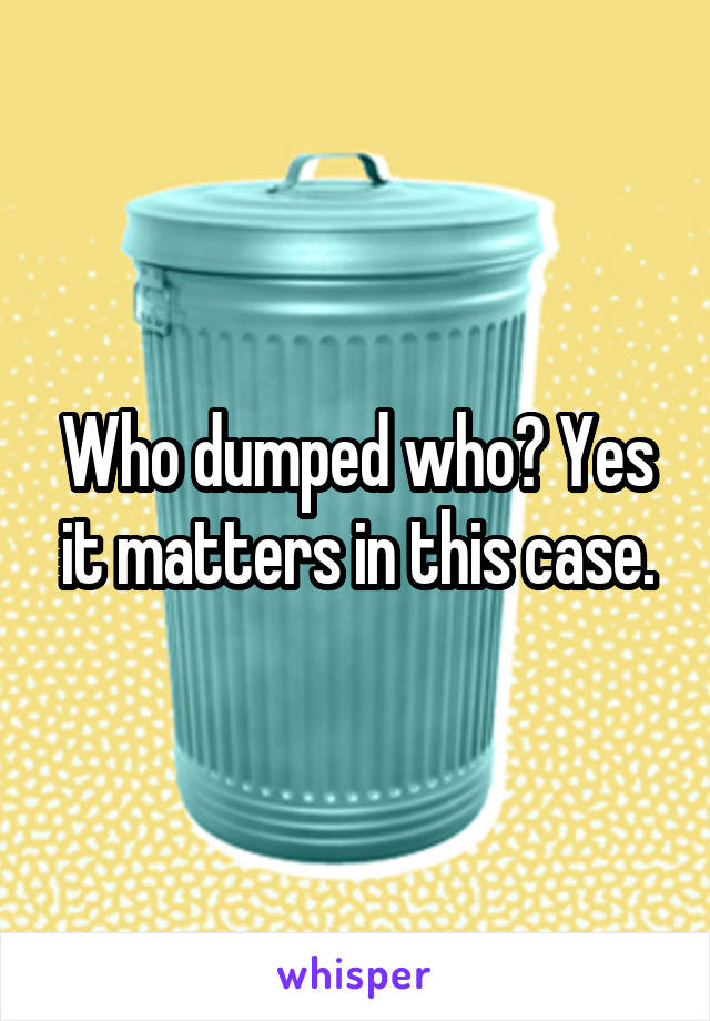 Who dumped who? Yes it matters in this case.
