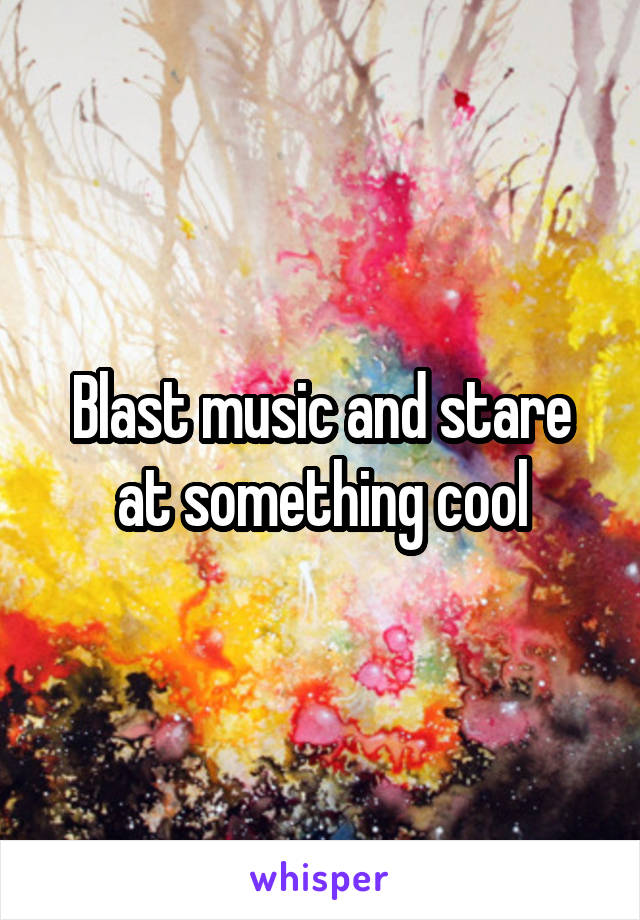 Blast music and stare at something cool