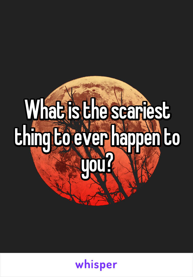 What is the scariest thing to ever happen to you?