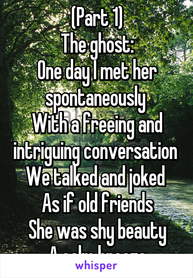 (Part 1)
The ghost:
One day I met her spontaneously 
With a freeing and intriguing conversation 
We talked and joked 
As if old friends
She was shy beauty
A calm breeze